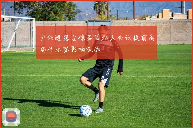 卢伟透露古德温因私人会议提前离场对比赛影响深远
