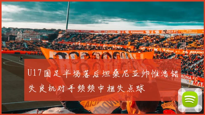 U17国足半场落后坦桑尼亚帅惟浩错失良机对手频频中框失点球