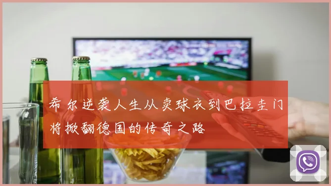 希尔逆袭人生从卖球衣到巴拉圭门将掀翻德国的传奇之路