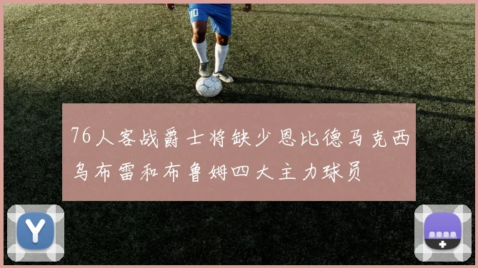 76人客战爵士将缺少恩比德马克西乌布雷和布鲁姆四大主力球员