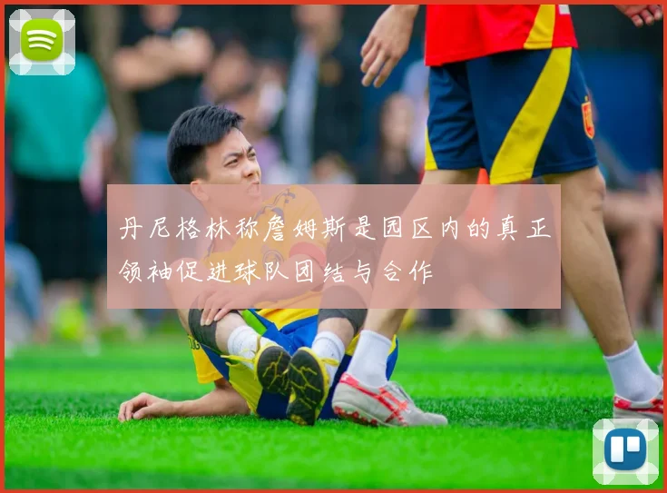 丹尼格林称詹姆斯是园区内的真正领袖促进球队团结与合作