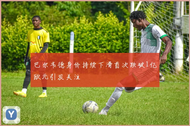 巴尔韦德身价持续下滑首次跌破1亿欧元引发关注