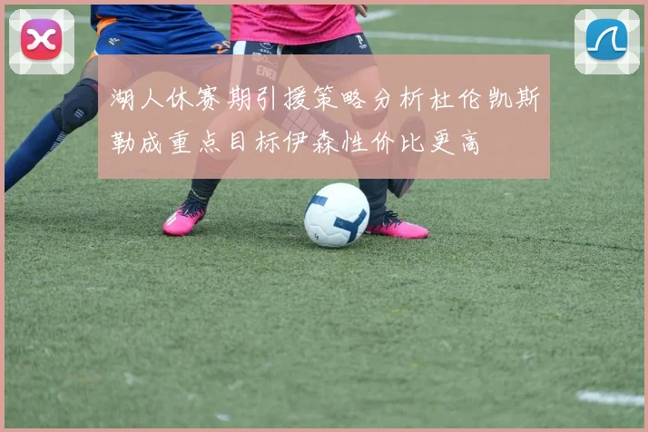 湖人休赛期引援策略分析杜伦凯斯勒成重点目标伊森性价比更高