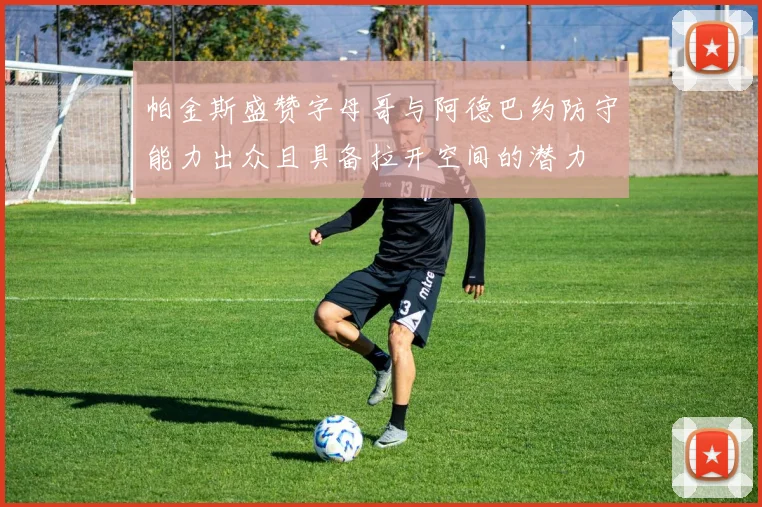 帕金斯盛赞字母哥与阿德巴约防守能力出众且具备拉开空间的潜力