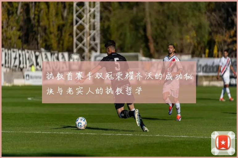 执教首赛季双冠荣耀齐沃的成功秘诀与老实人的执教哲学