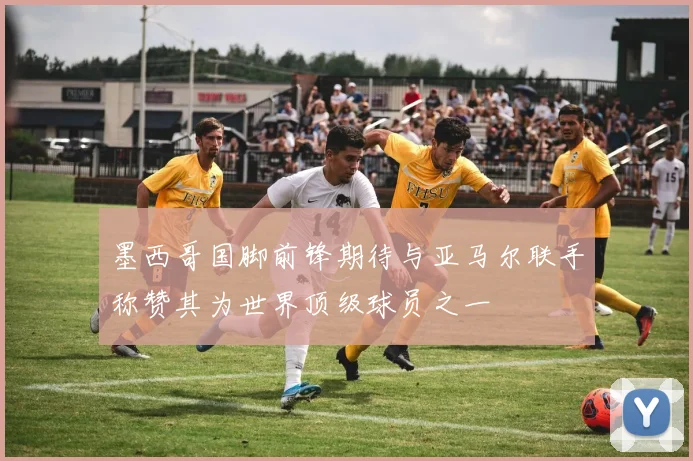 墨西哥国脚前锋期待与亚马尔联手称赞其为世界顶级球员之一