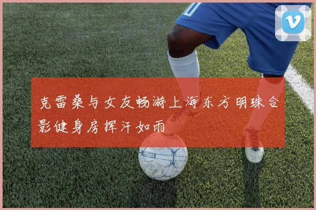 克雷桑与女友畅游上海东方明珠合影健身房挥汗如雨