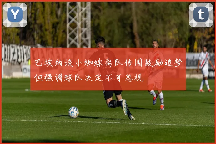 巴埃纳谈小蜘蛛离队传闻鼓励追梦但强调球队决定不可忽视