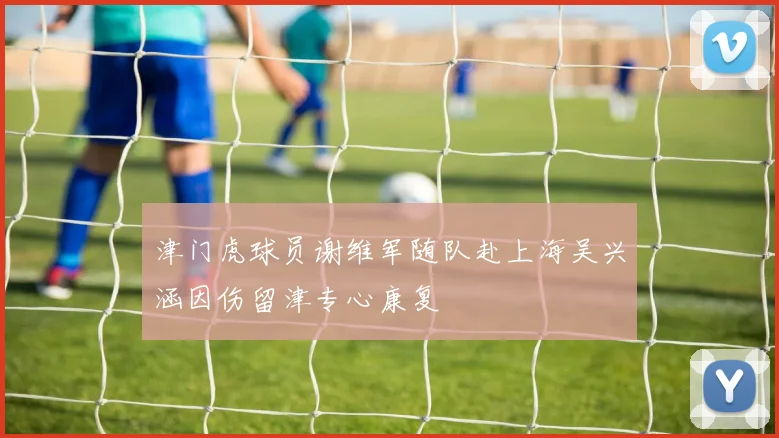 津门虎球员谢维军随队赴上海吴兴涵因伤留津专心康复