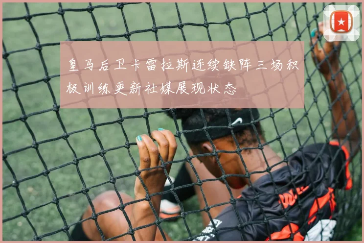 皇马后卫卡雷拉斯连续缺阵三场积极训练更新社媒展现状态