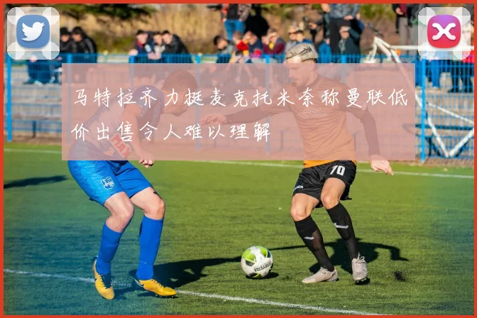 马特拉齐力挺麦克托米奈称曼联低价出售令人难以理解