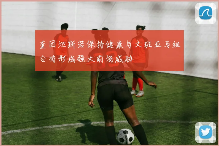奎因坦斯若保持健康与文班亚马组合将形成强大前场威胁