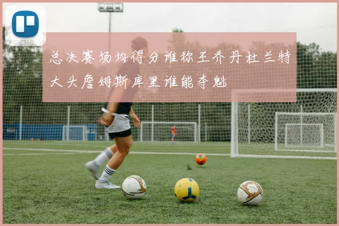 总决赛场均得分谁称王乔丹杜兰特大头詹姆斯库里谁能夺魁
