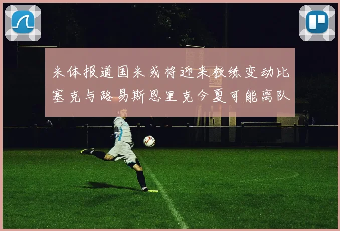 米体报道国米或将迎来教练变动比塞克与路易斯恩里克今夏可能离队
