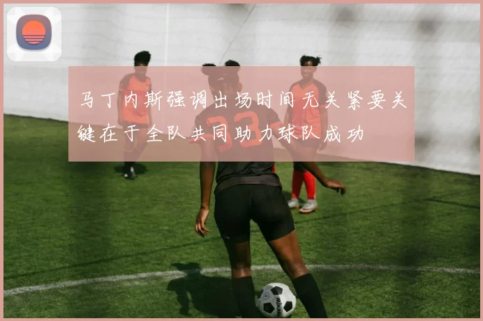 马丁内斯强调出场时间无关紧要关键在于全队共同助力球队成功