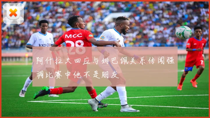 阿什拉夫回应与姆巴佩关系传闻强调比赛中他不是朋友
