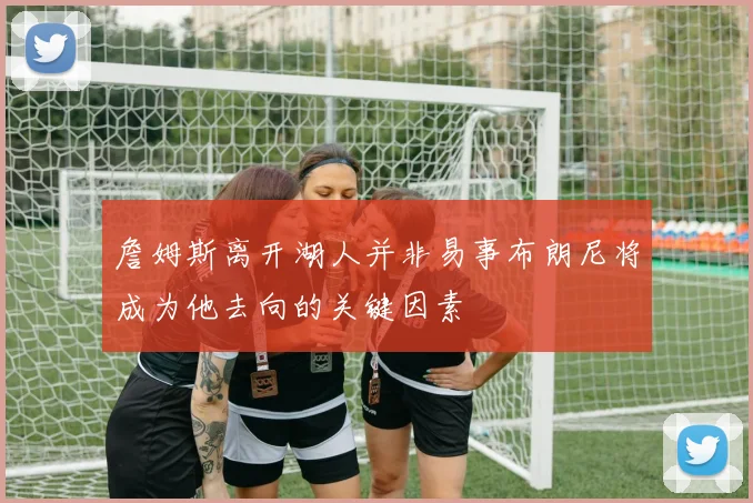 詹姆斯离开湖人并非易事布朗尼将成为他去向的关键因素