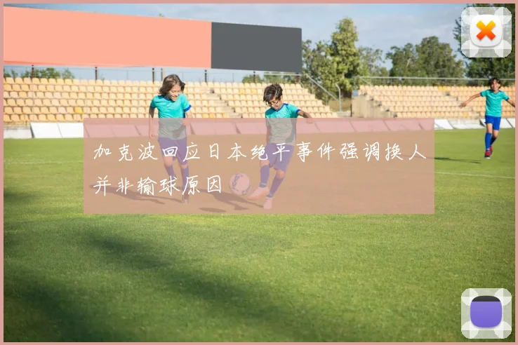 加克波回应日本绝平事件强调换人并非输球原因