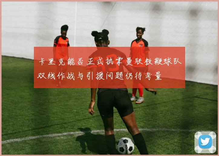 卡里克能否正式执掌曼联教鞭球队双线作战与引援问题仍待考量
