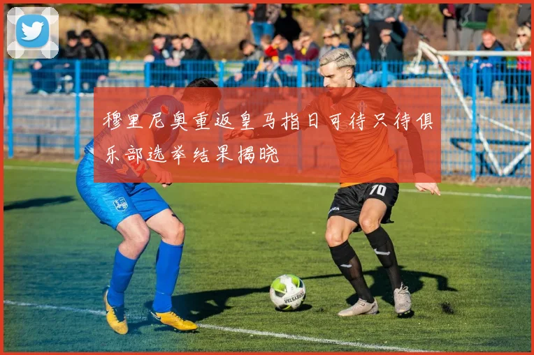 穆里尼奥重返皇马指日可待只待俱乐部选举结果揭晓