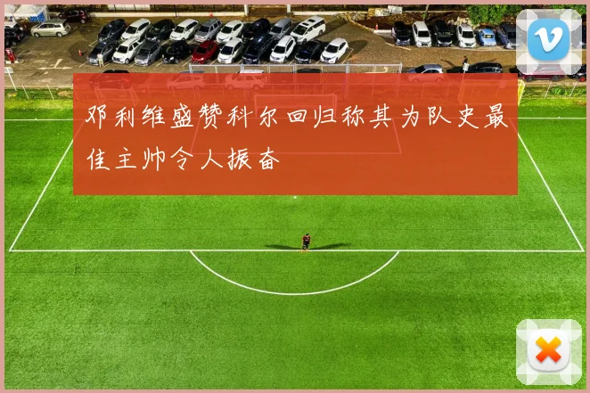 邓利维盛赞科尔回归称其为队史最佳主帅令人振奋