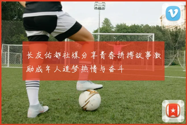 长友佑都社媒分享青春拼搏故事激励成年人追梦热情与奋斗