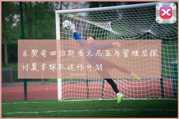 东契奇回归斯洛文尼亚与管理层探讨夏季球队运作计划