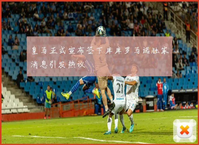 皇马正式宣布签下库库罗马诺独家消息引发热议