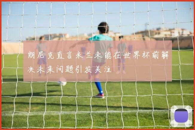 朗尼克直言米兰未能在世界杯前解决未来问题引发关注